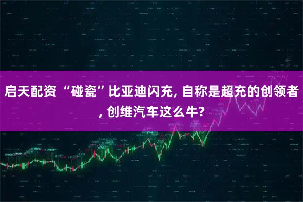 启天配资 “碰瓷”比亚迪闪充, 自称是超充的创领者, 创维汽车这么牛?