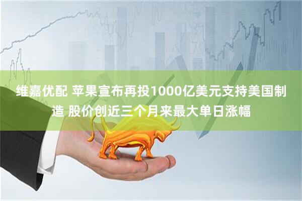 维嘉优配 苹果宣布再投1000亿美元支持美国制造 股价创近三个月来最大单日涨幅