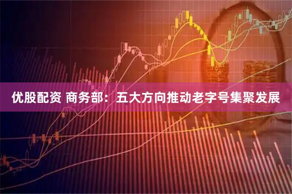 优股配资 商务部：五大方向推动老字号集聚发展