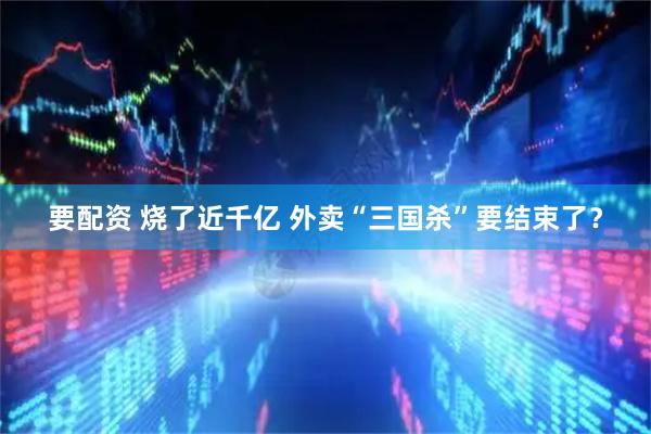 要配资 烧了近千亿 外卖“三国杀”要结束了？
