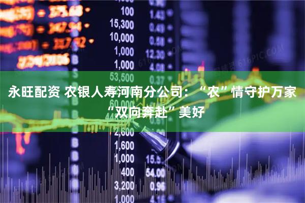 永旺配资 农银人寿河南分公司：“农”情守护万家 “双向奔赴”美好