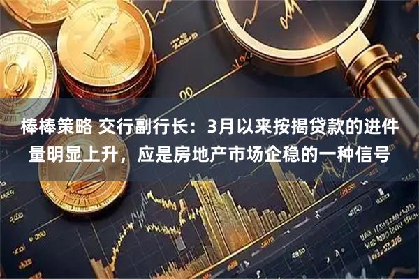 棒棒策略 交行副行长：3月以来按揭贷款的进件量明显上升，应是房地产市场企稳的一种信号