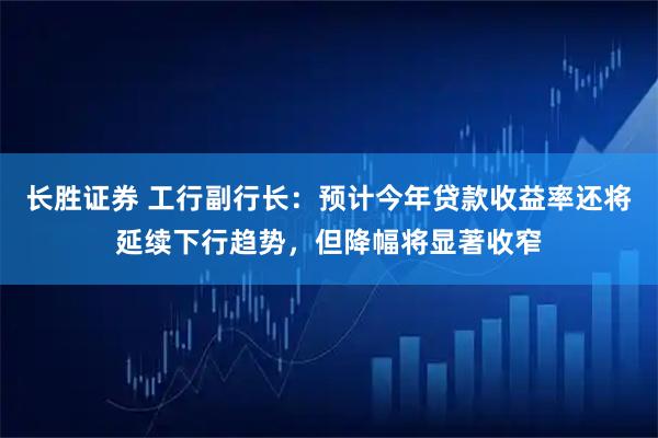 长胜证券 工行副行长：预计今年贷款收益率还将延续下行趋势，但降幅将显著收窄