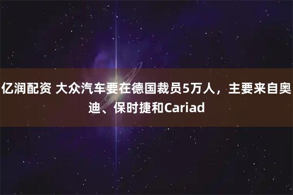 亿润配资 大众汽车要在德国裁员5万人，主要来自奥迪、保时捷和Cariad
