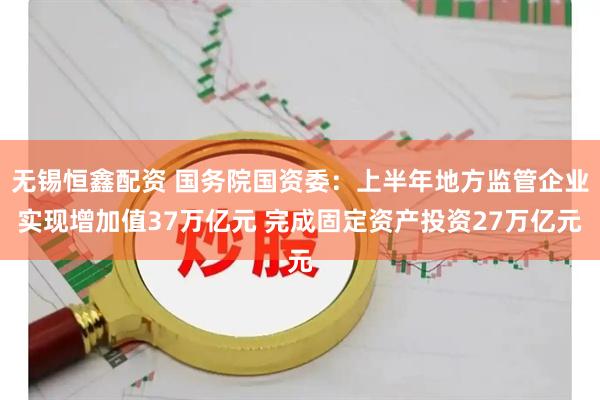 无锡恒鑫配资 国务院国资委：上半年地方监管企业实现增加值37万亿元 完成固定资产投资27万亿元