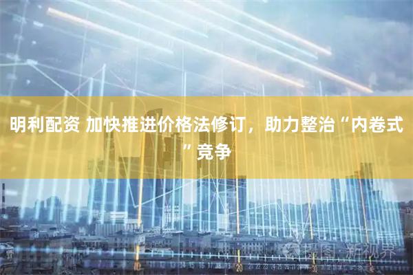 明利配资 加快推进价格法修订，助力整治“内卷式”竞争