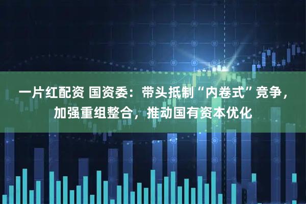 一片红配资 国资委：带头抵制“内卷式”竞争，加强重组整合，推动国有资本优化