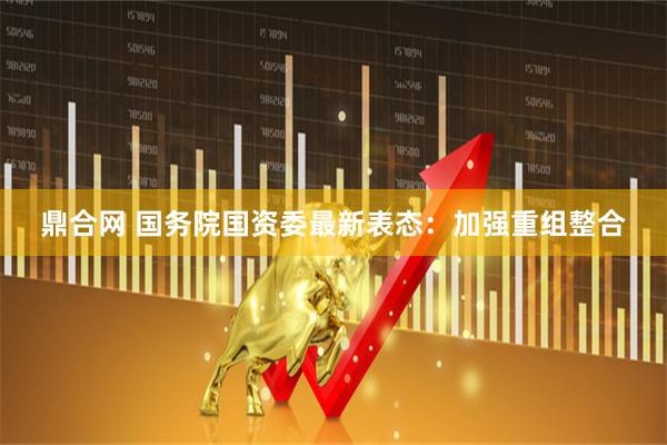鼎合网 国务院国资委最新表态：加强重组整合