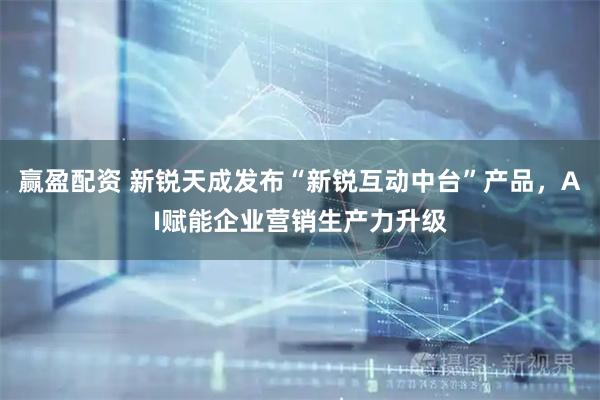 赢盈配资 新锐天成发布“新锐互动中台”产品，AI赋能企业营销生产力升级