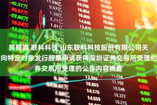 策略赢 联科科技 山东联科科技股份有限公司关于以简易程序向特定对象发行股票申请获得深圳证券交易所受理的公告内容摘要
