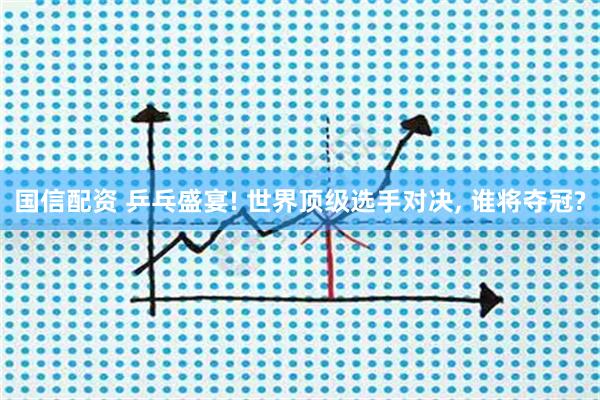 国信配资 乒乓盛宴! 世界顶级选手对决, 谁将夺冠?