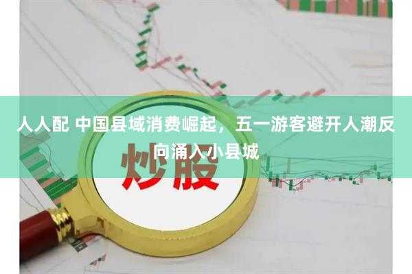 人人配 中国县域消费崛起，五一游客避开人潮反向涌入小县城
