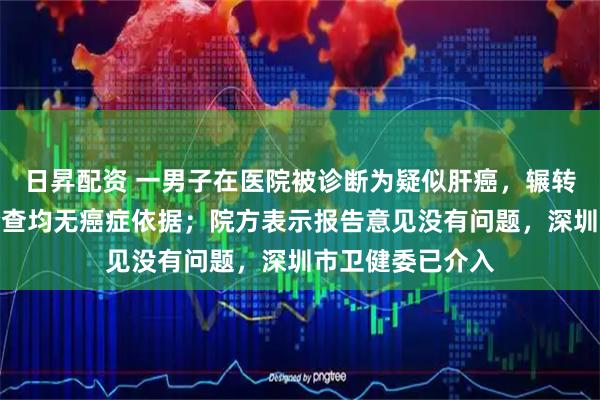 日昇配资 一男子在医院被诊断为疑似肝癌，辗转其他多家医院检查均无癌症依据；院方表示报告意见没有问题，深圳市卫健委已介入