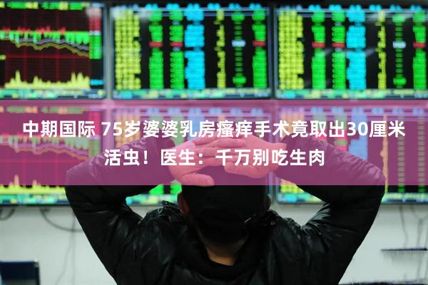 中期国际 75岁婆婆乳房瘙痒手术竟取出30厘米活虫！医生：千万别吃生肉