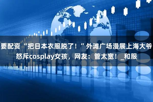 要配资 “把日本衣服脱了！”外滩广场漫展上海大爷怒斥cosplay女孩，网友：管太宽！_和服