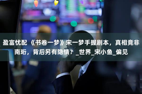 盈富忧配 《书卷一梦》宋一梦手握剧本，真相竟非南珩，背后另有隐情？_世界_宋小鱼_偏见