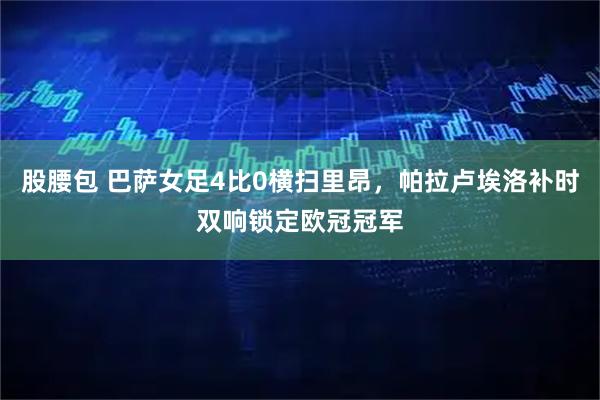股腰包 巴萨女足4比0横扫里昂，帕拉卢埃洛补时双响锁定欧冠冠军