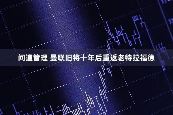 问道管理 曼联旧将十年后重返老特拉福德