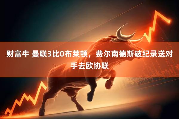 财富牛 曼联3比0布莱顿，费尔南德斯破纪录送对手去欧协联