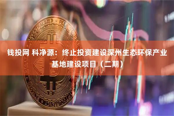 钱投网 科净源：终止投资建设深州生态环保产业基地建设项目（二期）