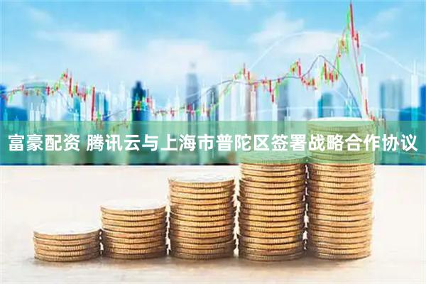 富豪配资 腾讯云与上海市普陀区签署战略合作协议