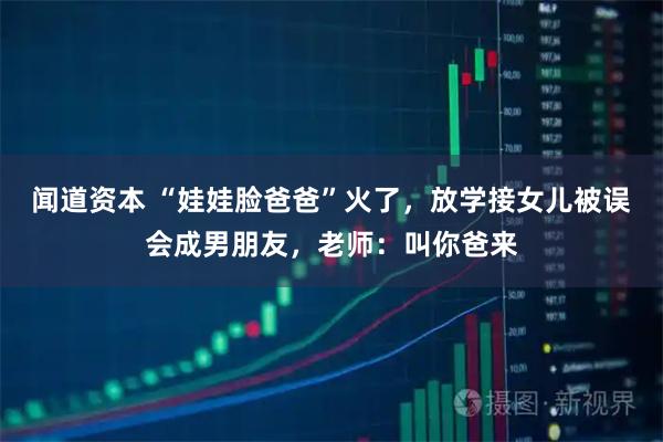 闻道资本 “娃娃脸爸爸”火了，放学接女儿被误会成男朋友，老师：叫你爸来