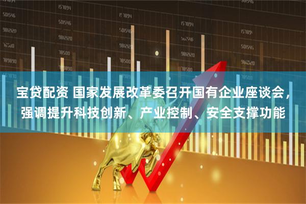 宝贷配资 国家发展改革委召开国有企业座谈会,强调提升科技创新、产业控制、安全支撑功能
