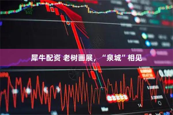 犀牛配资 老树画展，“泉城”相见