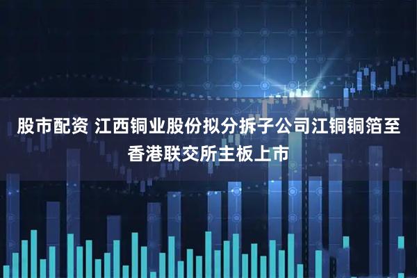 股市配资 江西铜业股份拟分拆子公司江铜铜箔至香港联交所主板上市