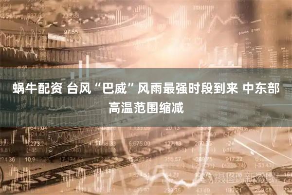 蜗牛配资 台风“巴威”风雨最强时段到来 中东部高温范围缩减