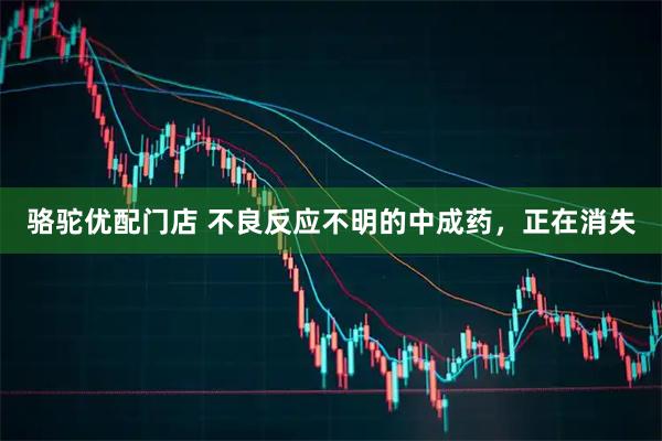 骆驼优配门店 不良反应不明的中成药，正在消失