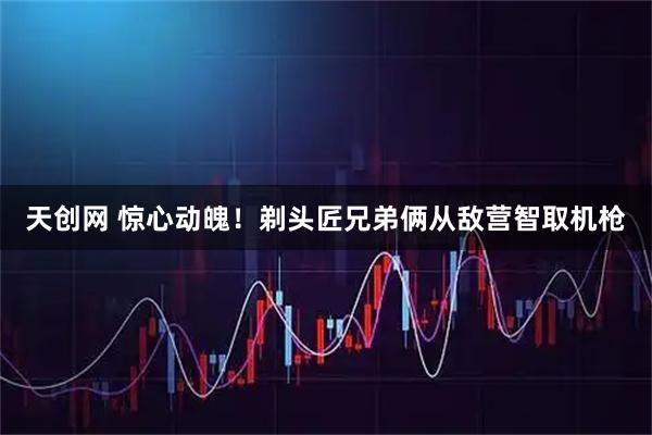 天创网 惊心动魄！剃头匠兄弟俩从敌营智取机枪