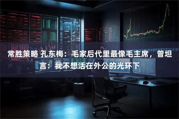 常胜策略 孔东梅:毛家后代里最像毛主席,曾坦言:我不想活在外公的光环下